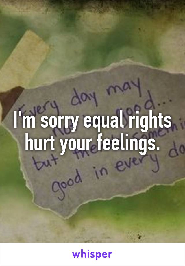 I'm sorry equal rights hurt your feelings.