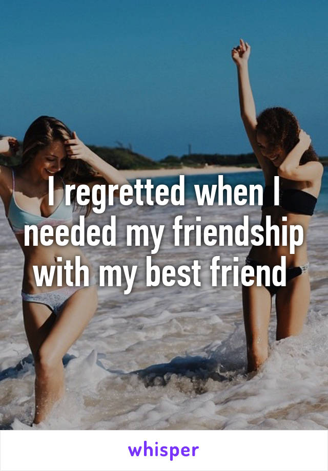 I regretted when I needed my friendship with my best friend 
