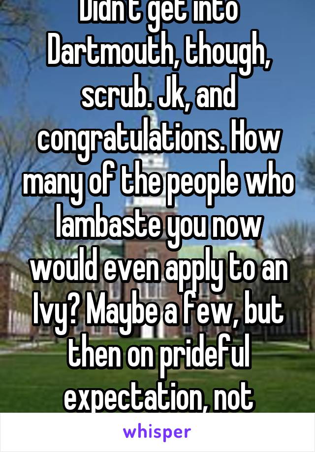 Didn't get into Dartmouth, though, scrub. Jk, and congratulations. How many of the people who lambaste you now would even apply to an Ivy? Maybe a few, but then on prideful expectation, not academic excellence. 