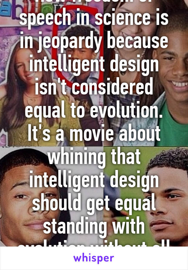 How freedom of speech in science is in jeopardy because intelligent design isn't considered equal to evolution. It's a movie about whining that intelligent design should get equal standing with evolution without all the evidence 