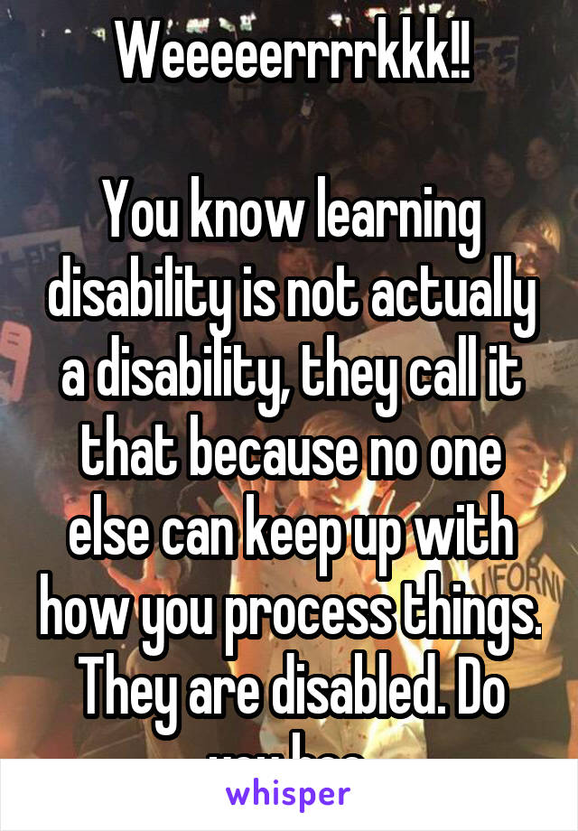 Weeeeerrrrkkk!!

You know learning disability is not actually a disability, they call it that because no one else can keep up with how you process things.
They are disabled. Do you boo.