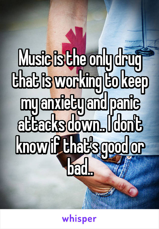 Music is the only drug that is working to keep my anxiety and panic attacks down.. I don't know if that's good or bad..