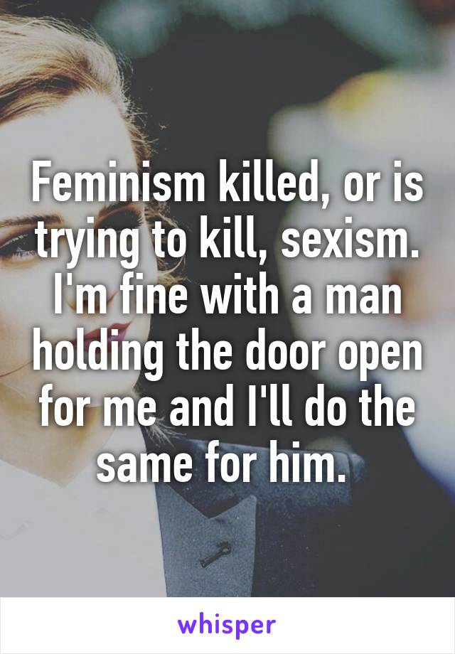 Feminism killed, or is trying to kill, sexism. I'm fine with a man holding the door open for me and I'll do the same for him. 