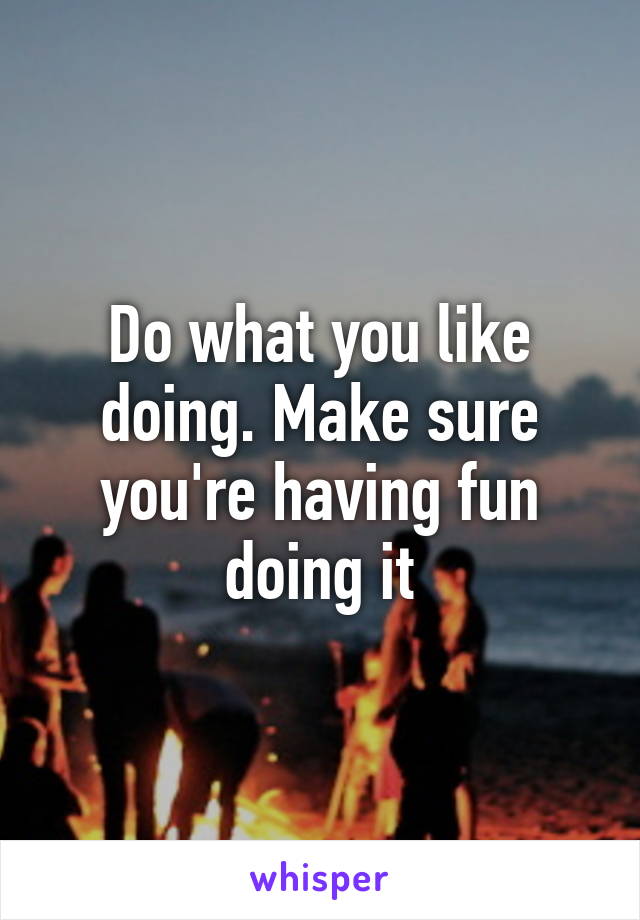 Do what you like doing. Make sure you're having fun doing it