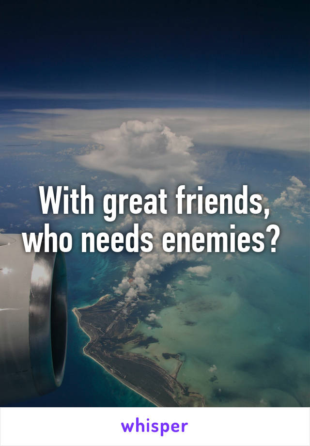 With great friends, who needs enemies? 