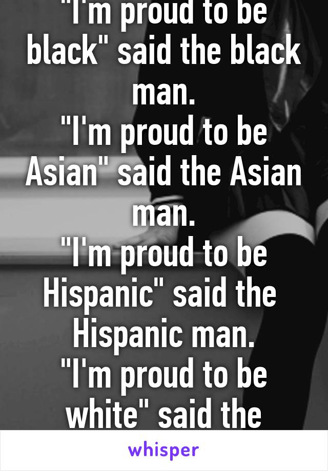 "I'm proud to be black" said the black man.
"I'm proud to be Asian" said the Asian man.
"I'm proud to be Hispanic" said the  Hispanic man.
"I'm proud to be white" said the racist.