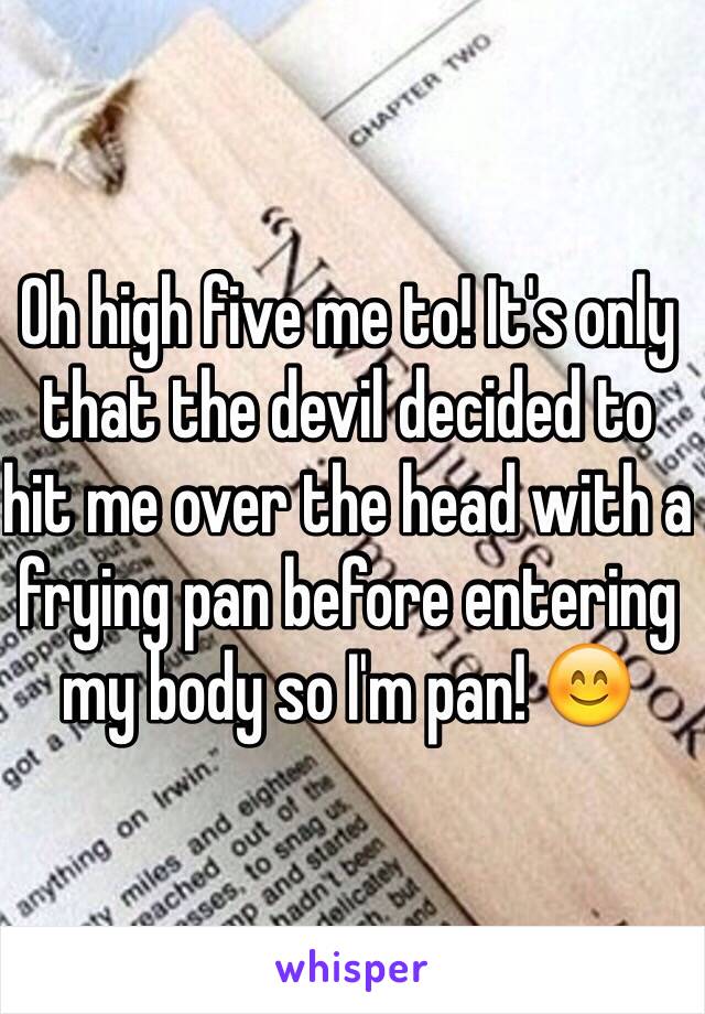 Oh high five me to! It's only that the devil decided to hit me over the head with a frying pan before entering my body so I'm pan! 😊