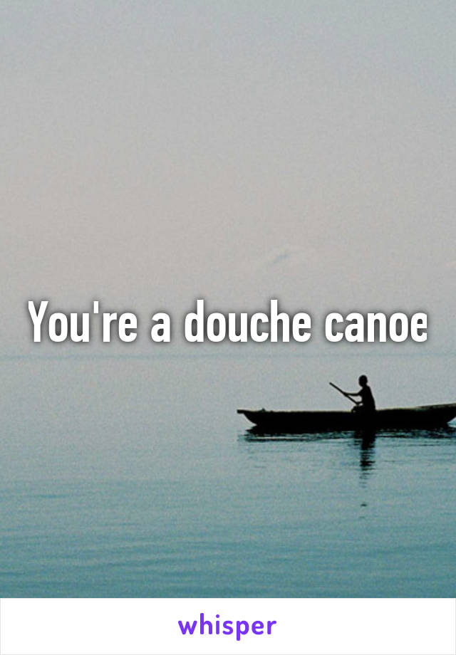 You're a douche canoe
