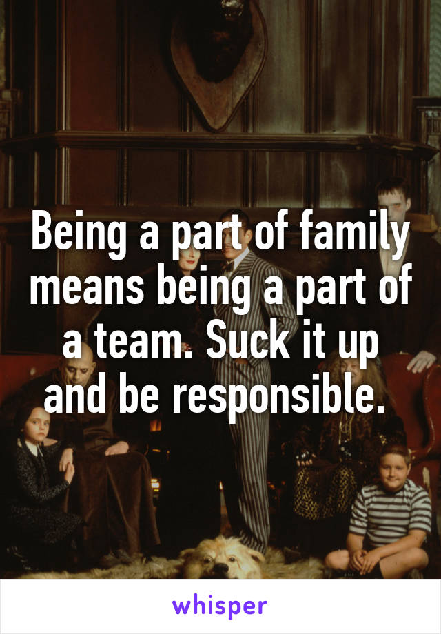 Being a part of family means being a part of a team. Suck it up and be responsible. 