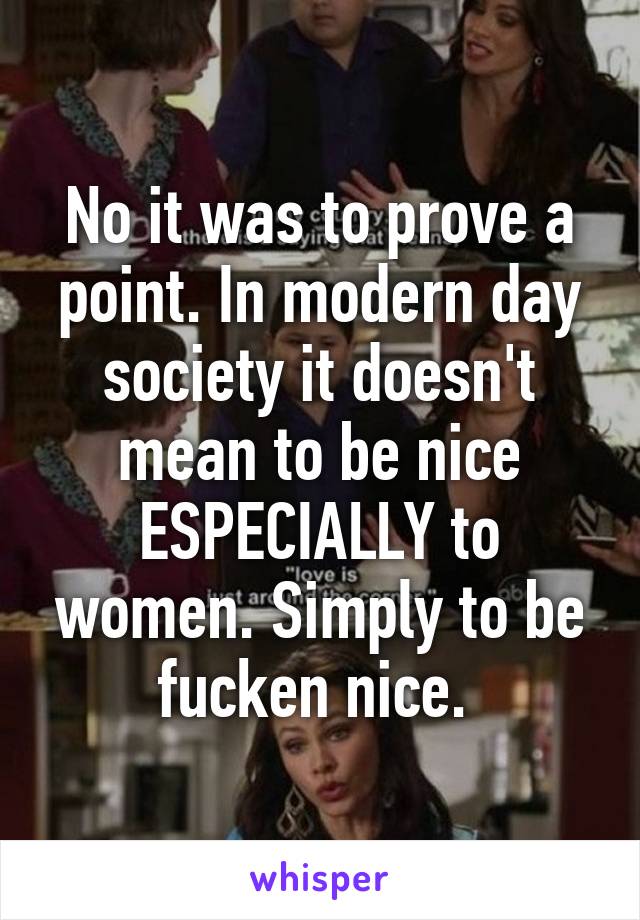 No it was to prove a point. In modern day society it doesn't mean to be nice ESPECIALLY to women. Simply to be fucken nice. 