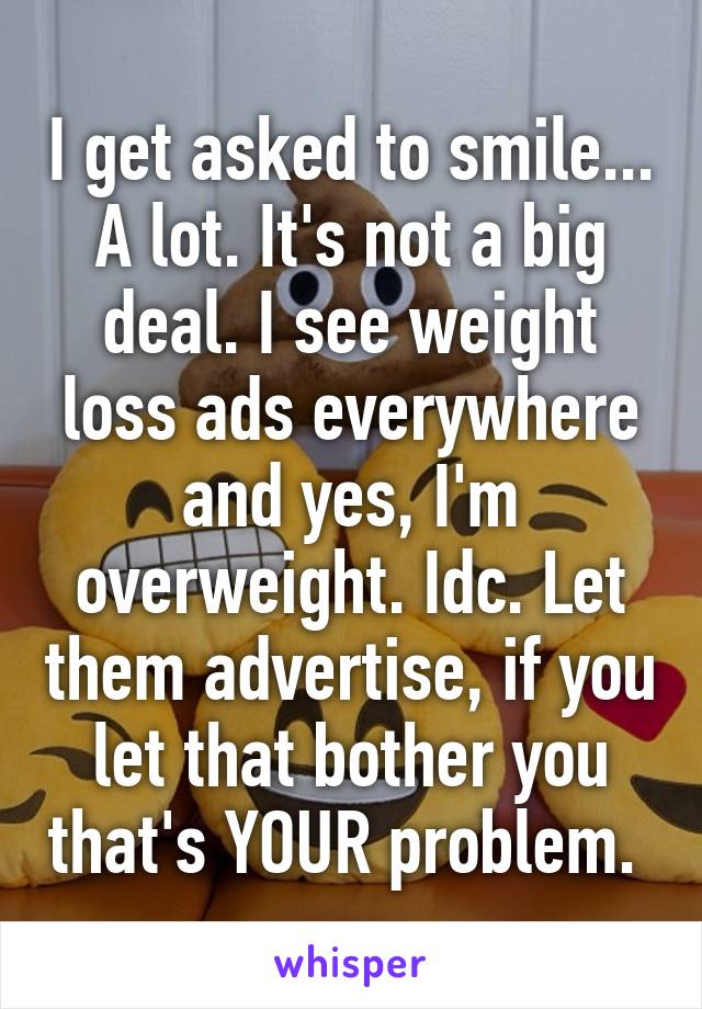 I get asked to smile... A lot. It's not a big deal. I see weight loss ads everywhere and yes, I'm overweight. Idc. Let them advertise, if you let that bother you that's YOUR problem. 