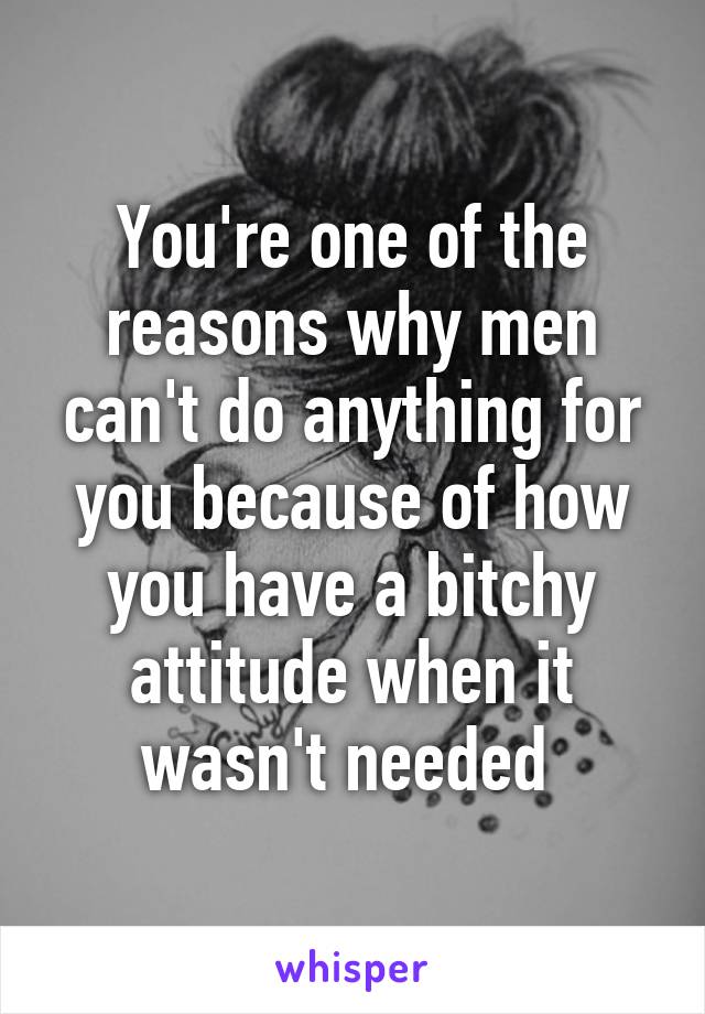 You're one of the reasons why men can't do anything for you because of how you have a bitchy attitude when it wasn't needed 