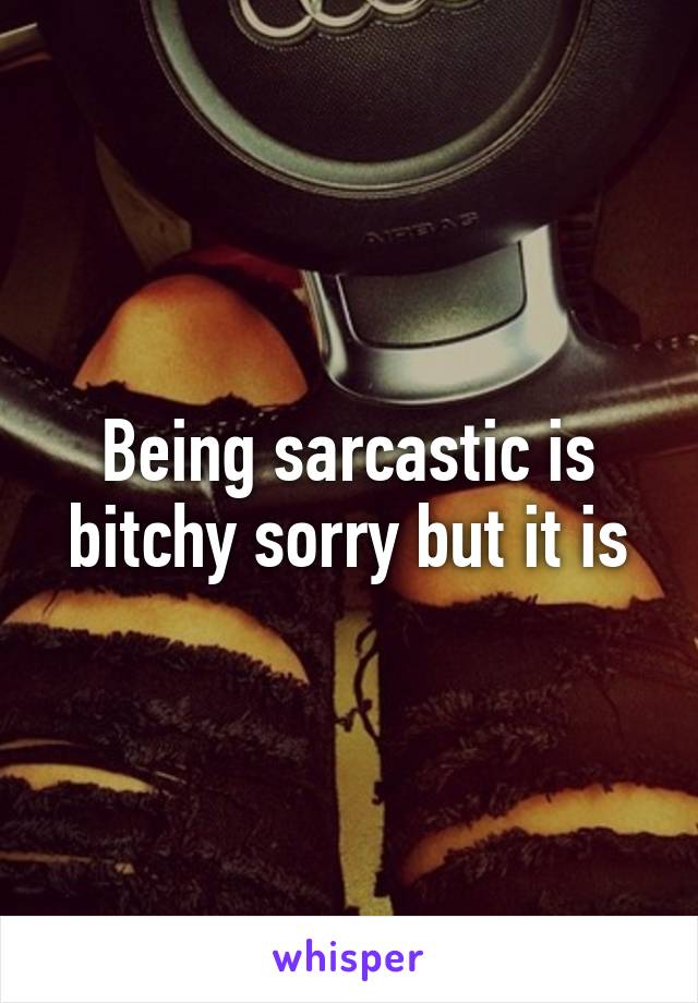 Being sarcastic is bitchy sorry but it is