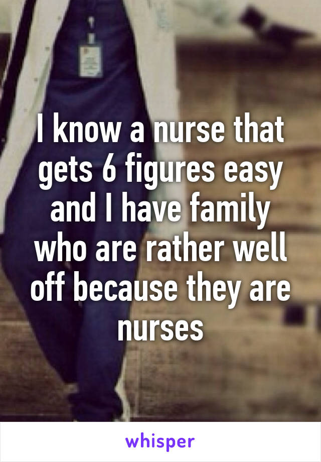 I know a nurse that gets 6 figures easy and I have family who are rather well off because they are nurses