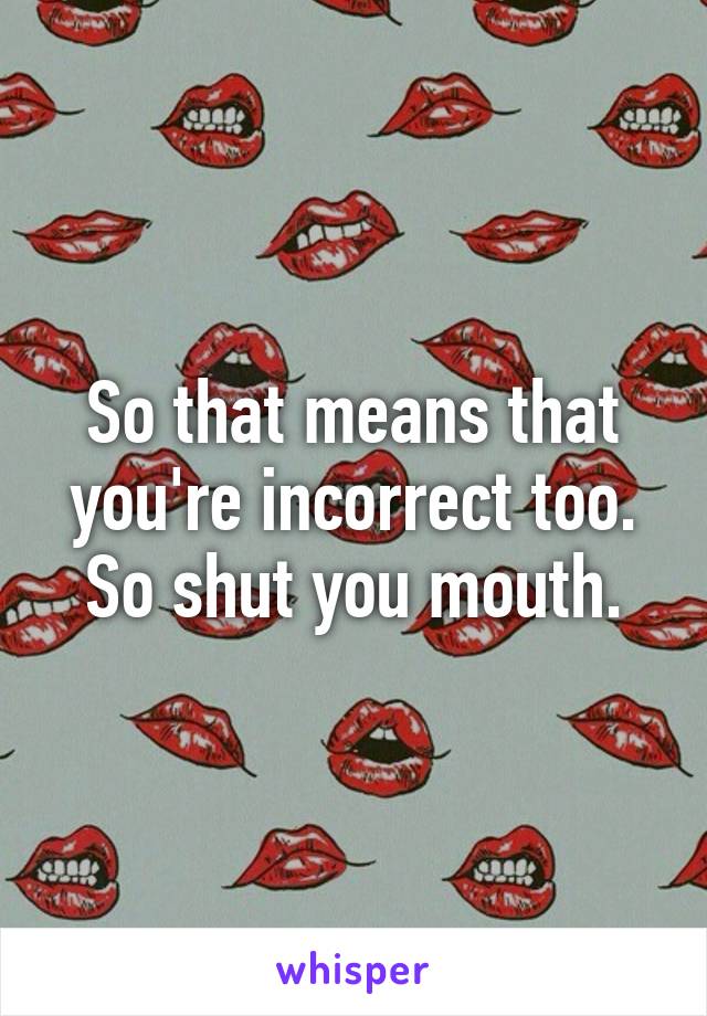 So that means that you're incorrect too. So shut you mouth.