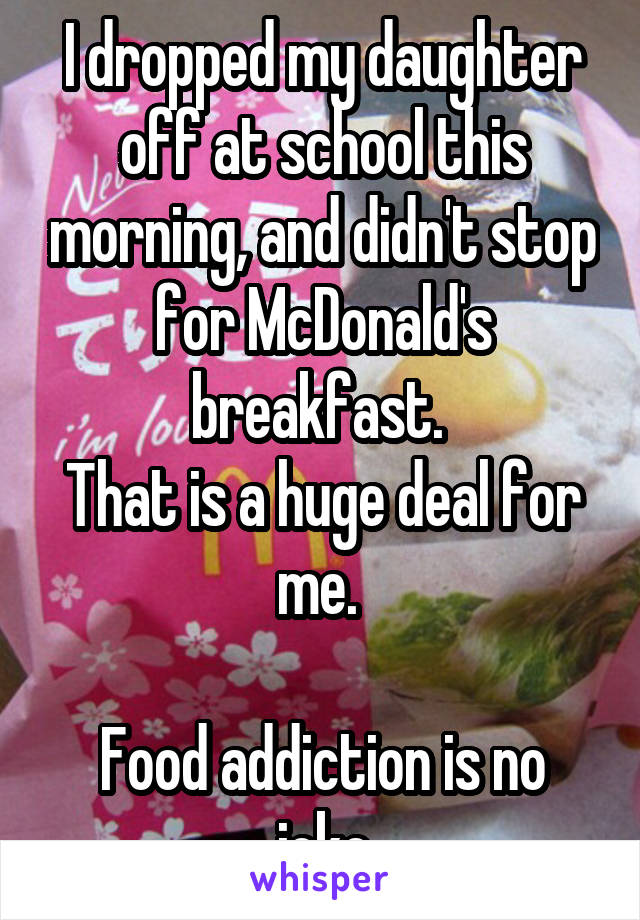 I dropped my daughter off at school this morning, and didn't stop for McDonald's breakfast. 
That is a huge deal for me. 

Food addiction is no joke