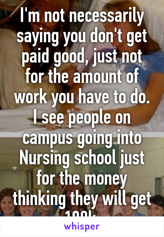 I'm not necessarily saying you don't get paid good, just not for the amount of work you have to do. I see people on campus going into Nursing school just for the money thinking they will get 100k.