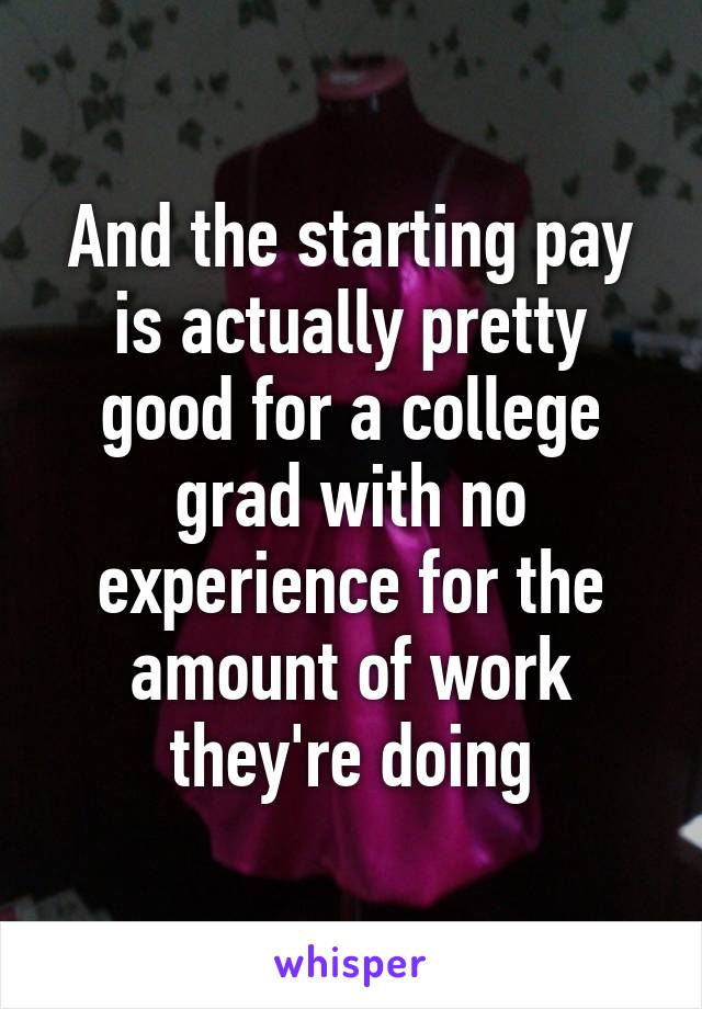 And the starting pay is actually pretty good for a college grad with no experience for the amount of work they're doing