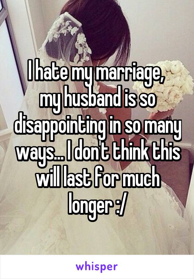 I hate my marriage, 
my husband is so disappointing in so many ways... I don't think this will last for much longer :/
