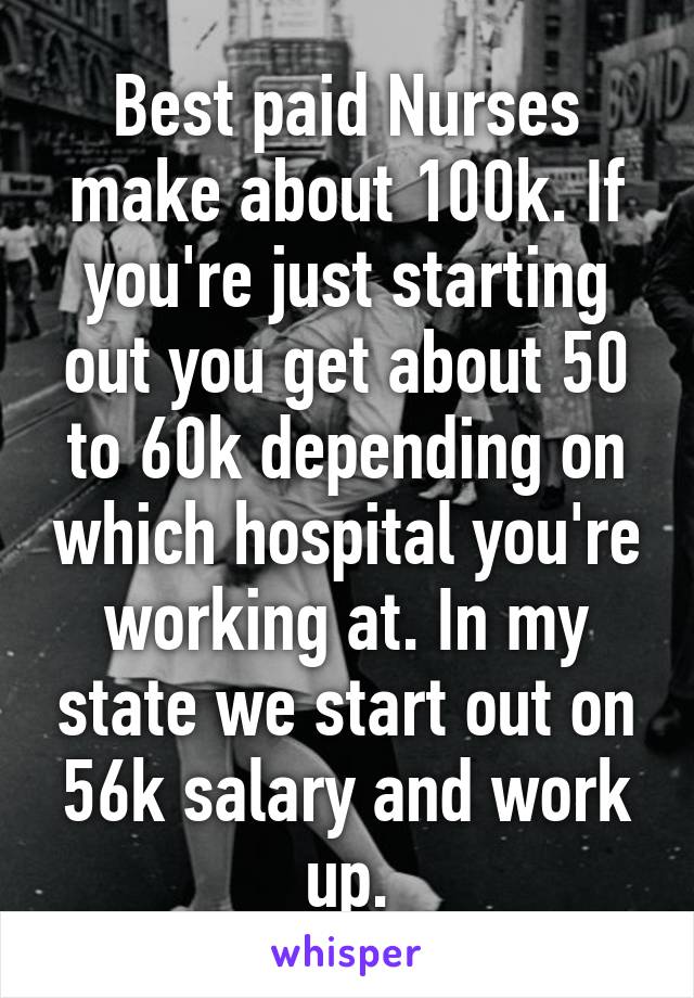 Best paid Nurses make about 100k. If you're just starting out you get about 50 to 60k depending on which hospital you're working at. In my state we start out on 56k salary and work up.