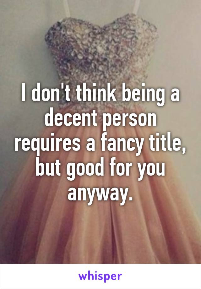 I don't think being a decent person requires a fancy title, but good for you anyway.