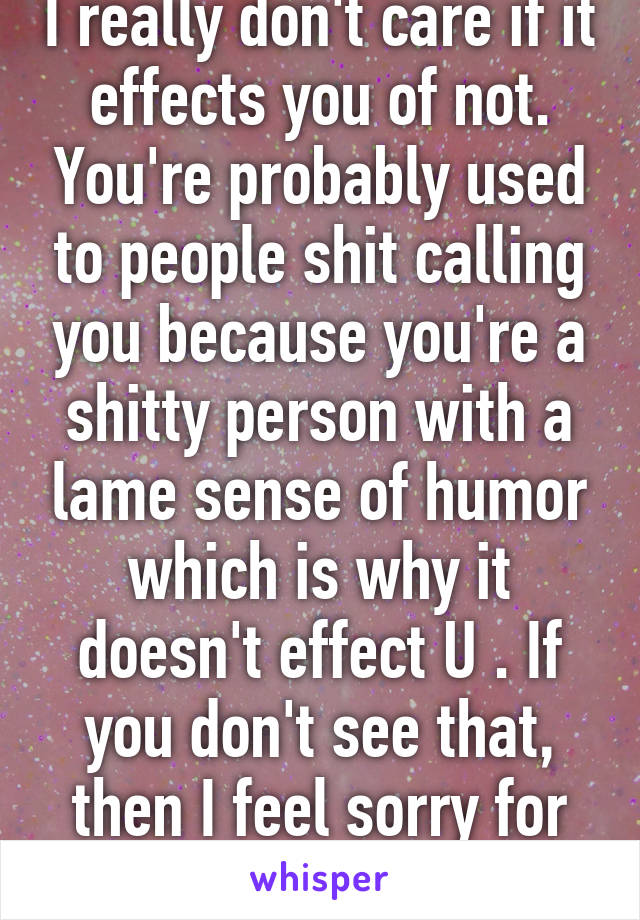 I really don't care if it effects you of not. You're probably used to people shit calling you because you're a shitty person with a lame sense of humor which is why it doesn't effect U . If you don't see that, then I feel sorry for you.