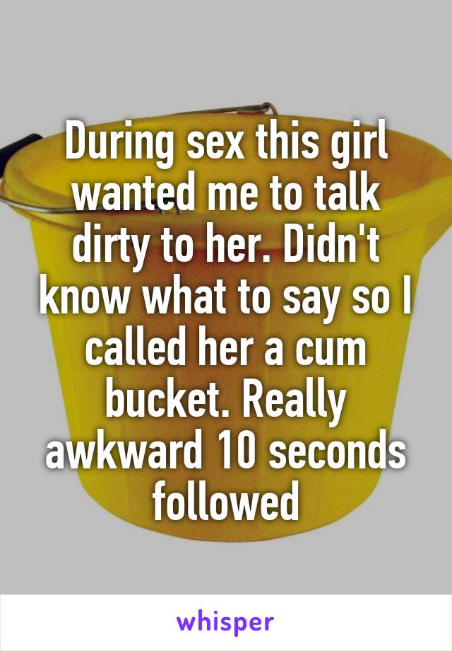 During sex this girl wanted me to talk dirty to her. Didn't know what to say so I called her a cum bucket. Really awkward 10 seconds followed