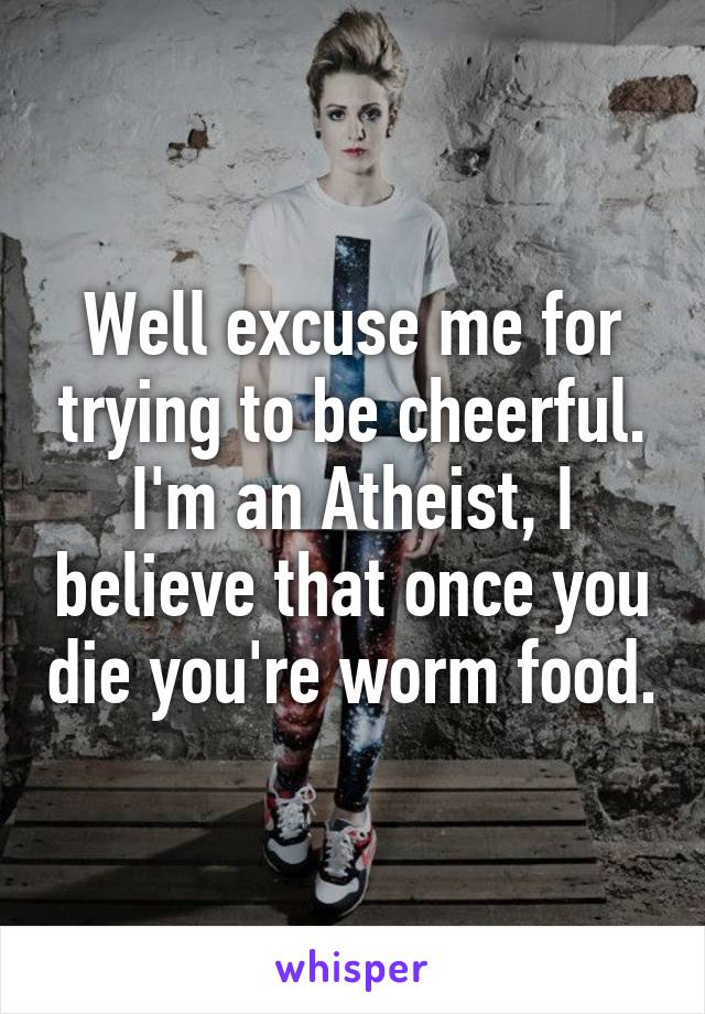 Well excuse me for trying to be cheerful. I'm an Atheist, I believe that once you die you're worm food.