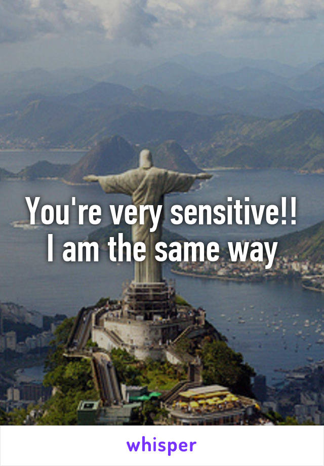 You're very sensitive!! I am the same way
