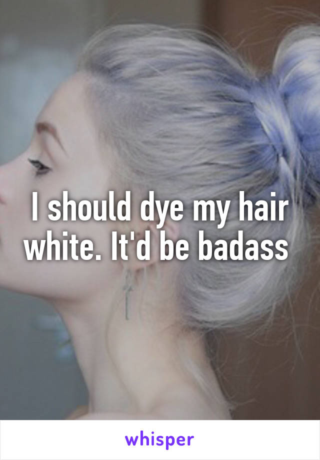 I should dye my hair white. It'd be badass 