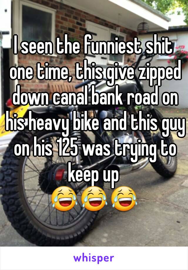 I seen the funniest shit one time, this give zipped down canal bank road on his heavy bike and this guy on his 125 was trying to keep up 
😂😂😂