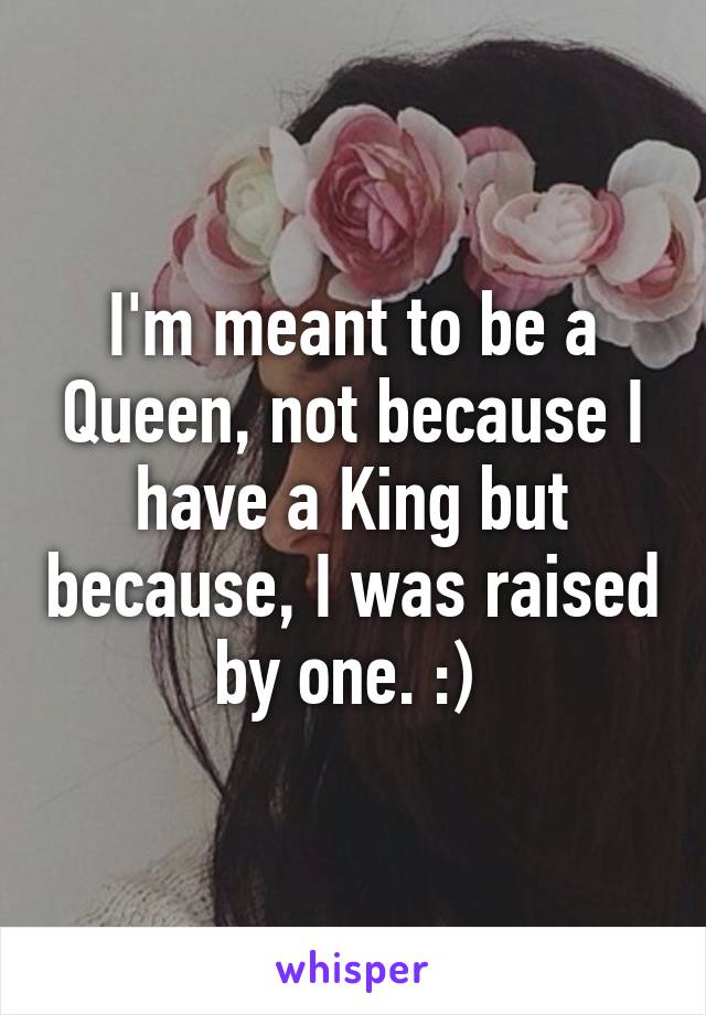 I'm meant to be a Queen, not because I have a King but because, I was raised by one. :) 
