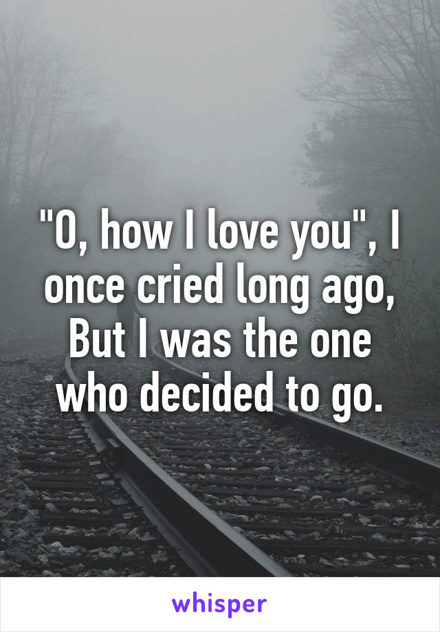 "O, how I love you", I once cried long ago,
But I was the one who decided to go.