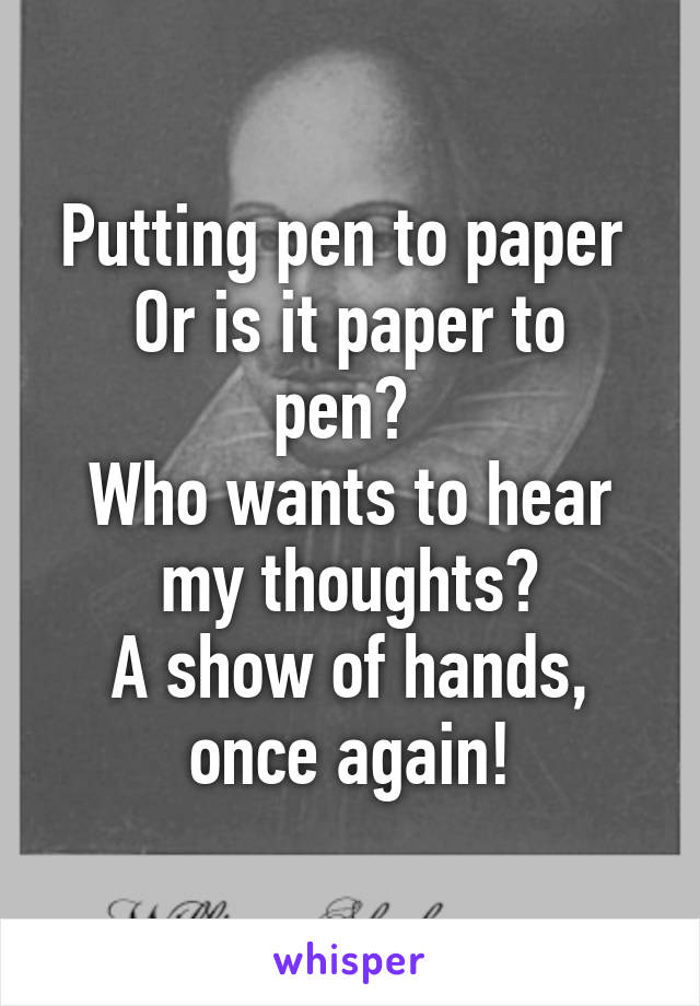 Putting pen to paper 
Or is it paper to pen? 
Who wants to hear my thoughts?
A show of hands, once again!