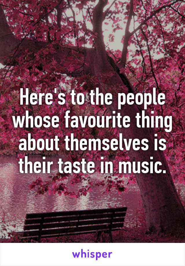 Here's to the people whose favourite thing about themselves is their taste in music.