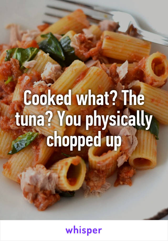 Cooked what? The tuna? You physically chopped up