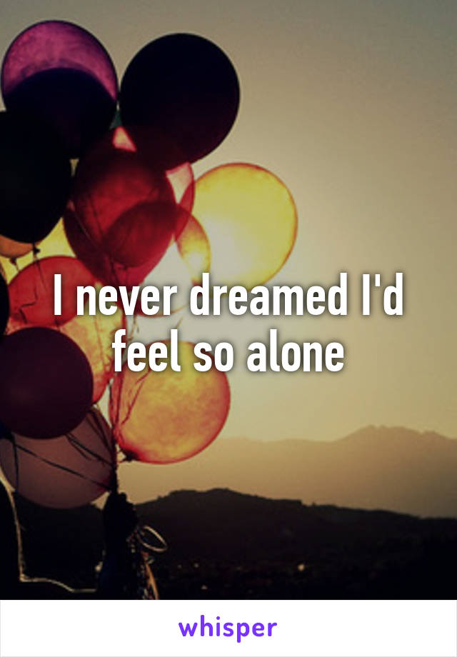 I never dreamed I'd feel so alone