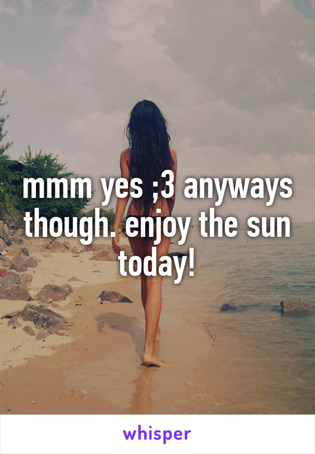 mmm yes ;3 anyways though. enjoy the sun today!