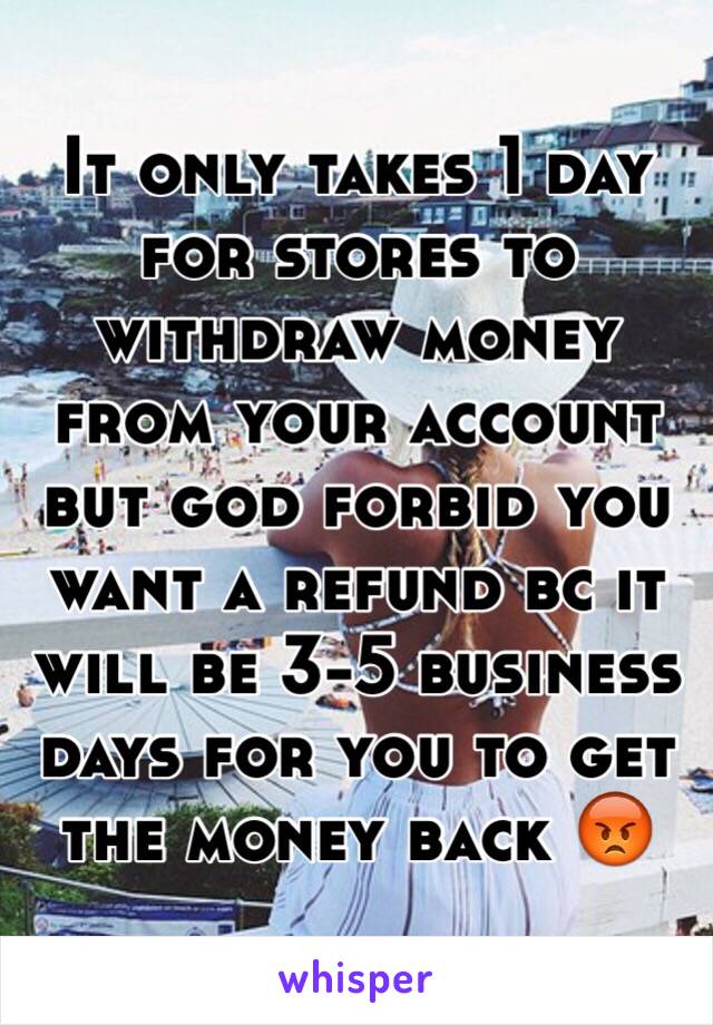 It only takes 1 day for stores to withdraw money from your account but god forbid you want a refund bc it will be 3-5 business days for you to get the money back 😡