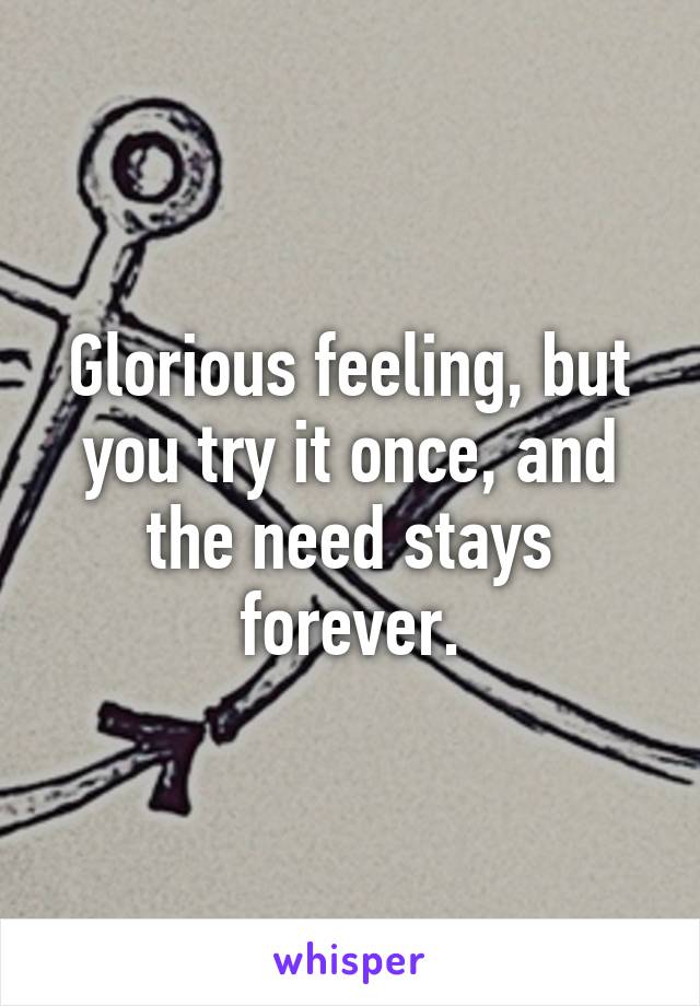 Glorious feeling, but you try it once, and the need stays forever.