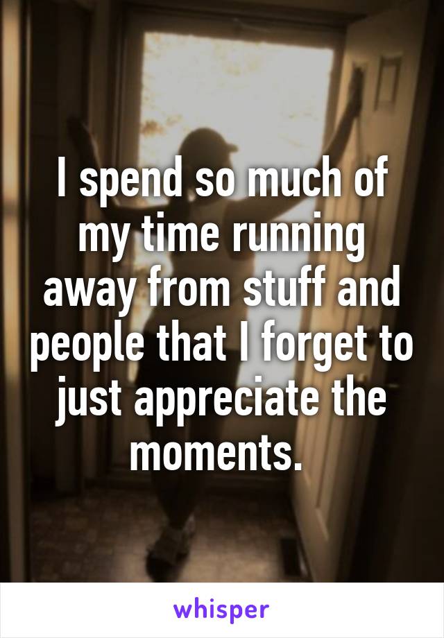 I spend so much of my time running away from stuff and people that I forget to just appreciate the moments. 