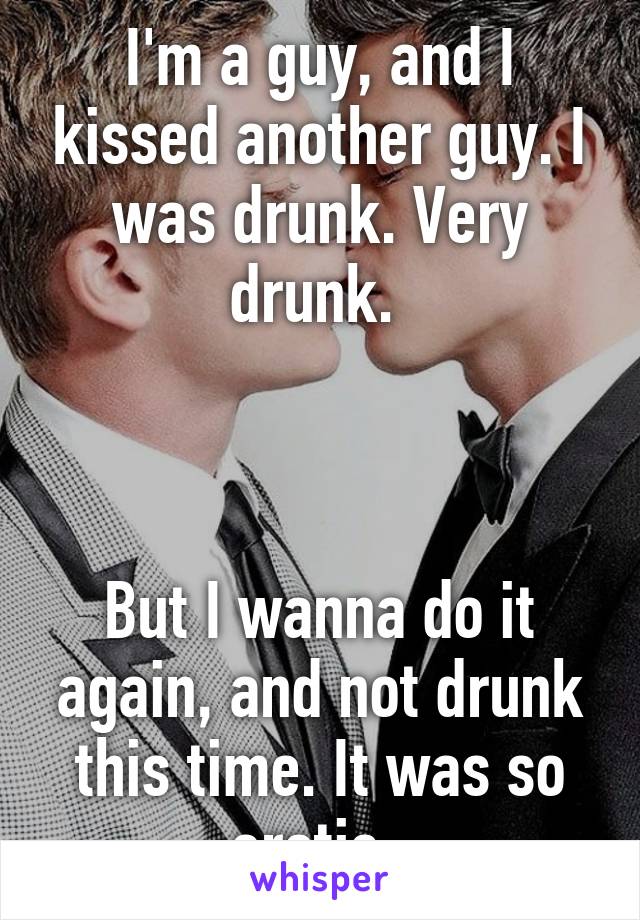 I'm a guy, and I kissed another guy. I was drunk. Very drunk. 



But I wanna do it again, and not drunk this time. It was so erotic. 