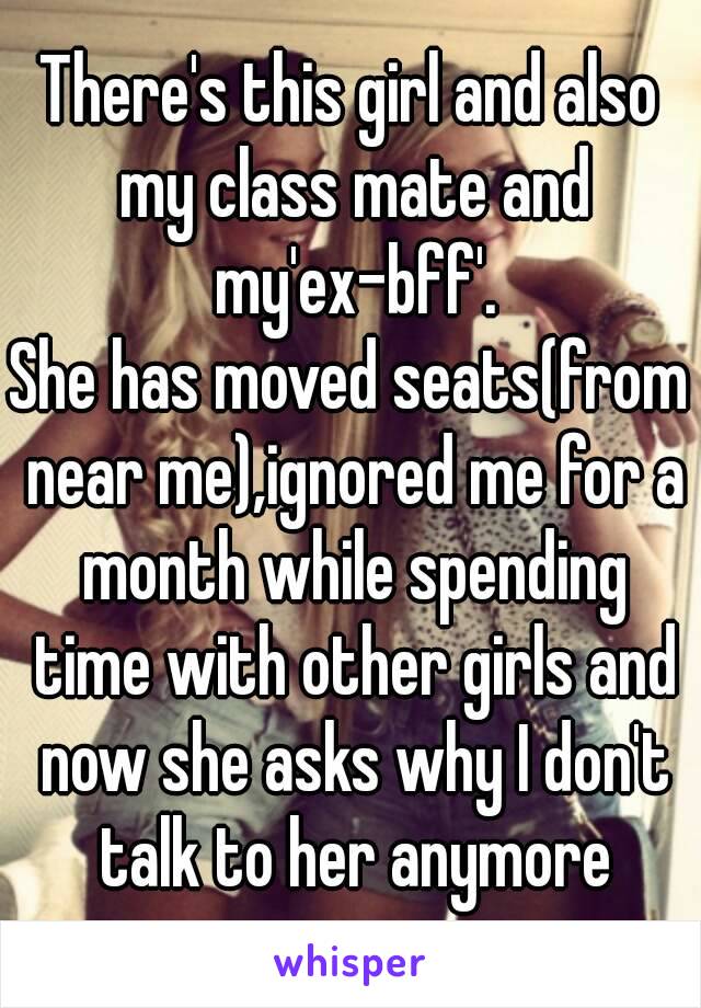 There's this girl and also my class mate and my'ex-bff'.
She has moved seats(from near me),ignored me for a month while spending time with other girls and now she asks why I don't talk to her anymore