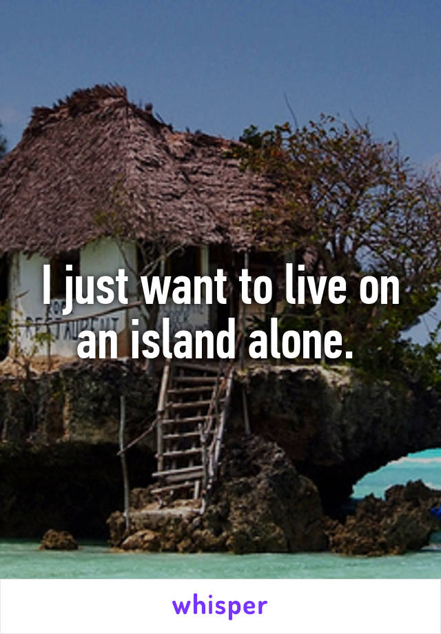 I just want to live on an island alone. 