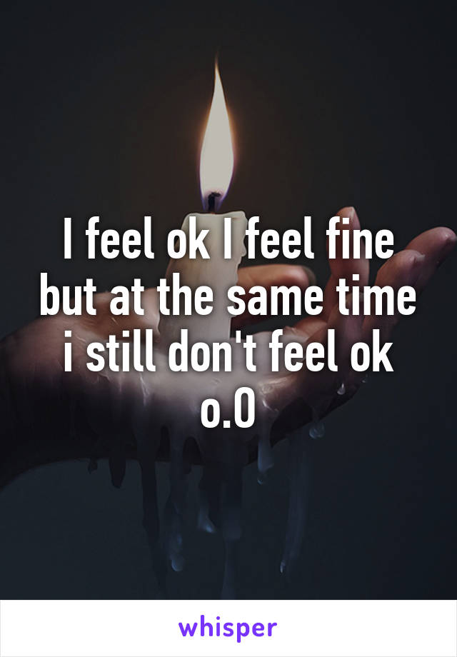 I feel ok I feel fine but at the same time i still don't feel ok o.O
