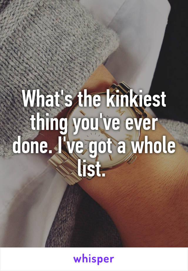 What's the kinkiest thing you've ever done. I've got a whole list. 
