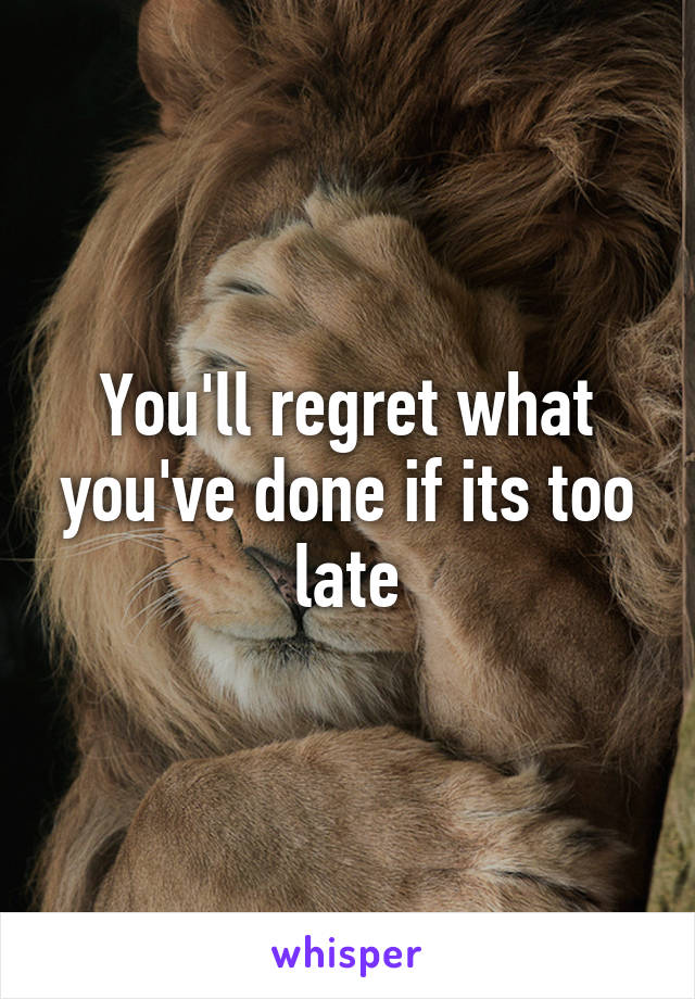 You'll regret what you've done if its too late