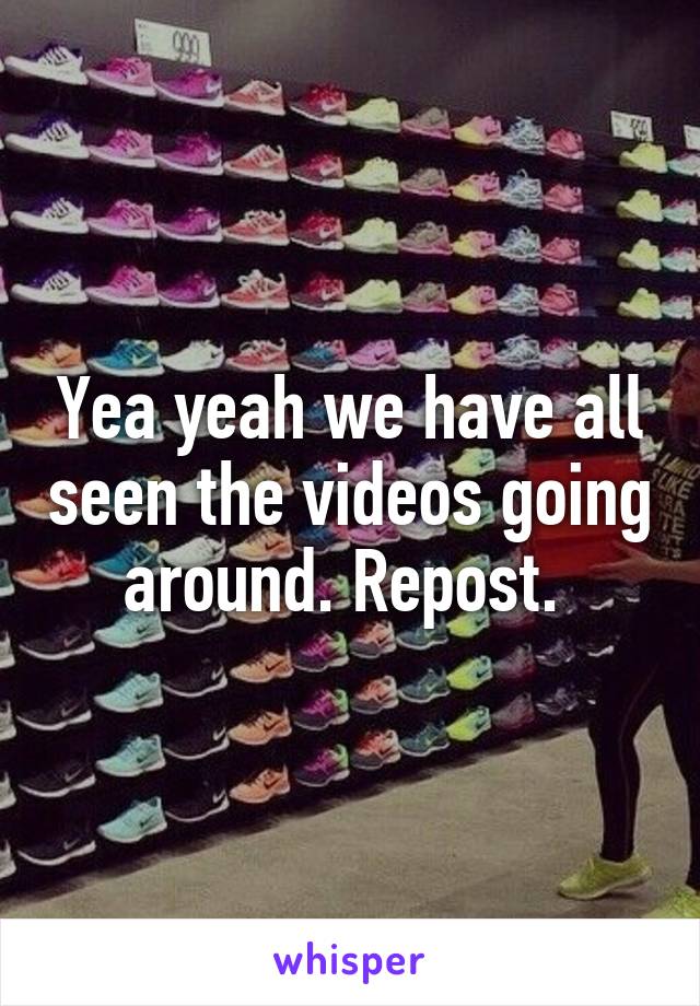 Yea yeah we have all seen the videos going around. Repost. 