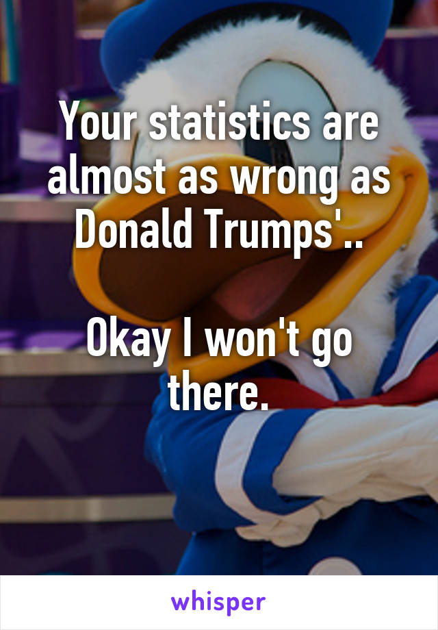 Your statistics are almost as wrong as Donald Trumps'..

Okay I won't go there.

