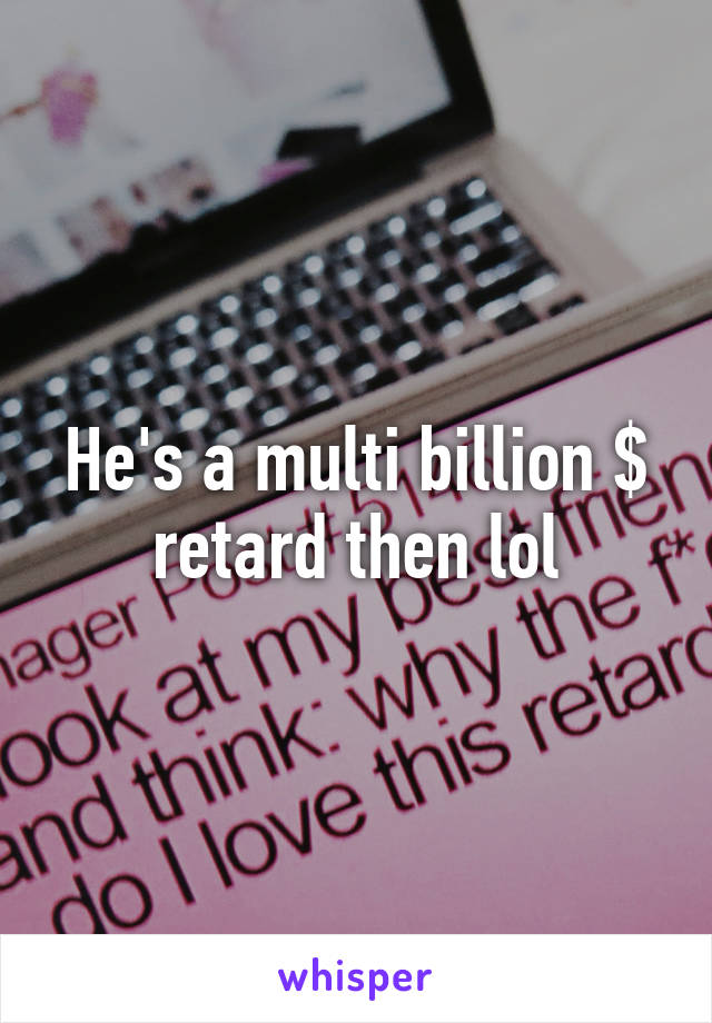 He's a multi billion $ retard then lol